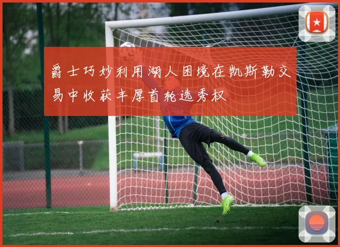 爵士巧妙利用湖人困境在凯斯勒交易中收获丰厚首轮选秀权