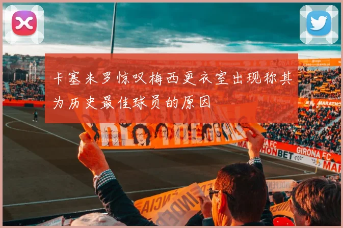 卡塞米罗惊叹梅西更衣室出现称其为历史最佳球员的原因