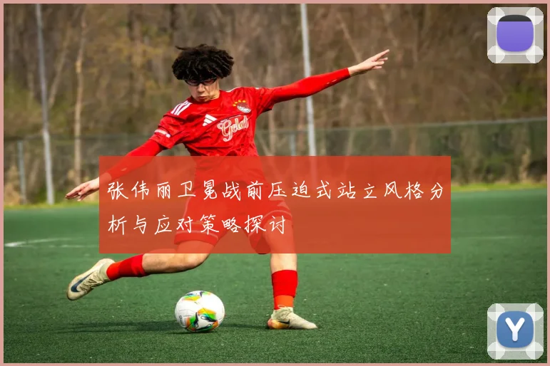 张伟丽卫冕战前压迫式站立风格分析与应对策略探讨