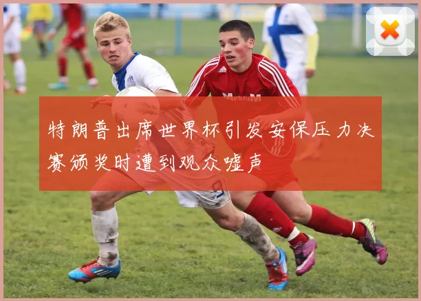 特朗普出席世界杯引发安保压力决赛颁奖时遭到观众嘘声