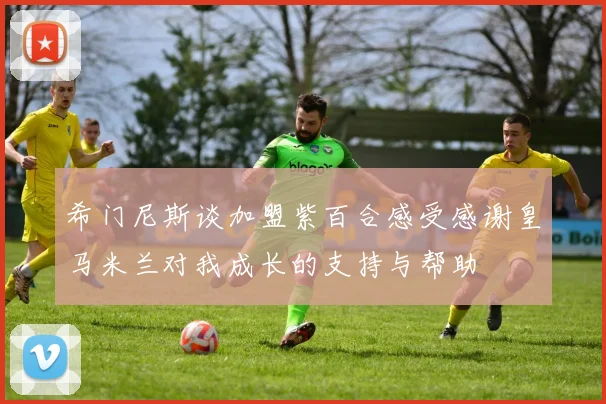 希门尼斯谈加盟紫百合感受感谢皇马米兰对我成长的支持与帮助