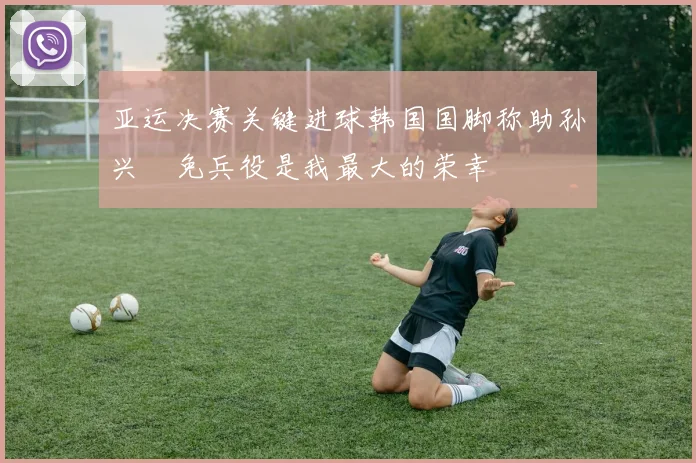 亚运决赛关键进球韩国国脚称助孙兴慜免兵役是我最大的荣幸
