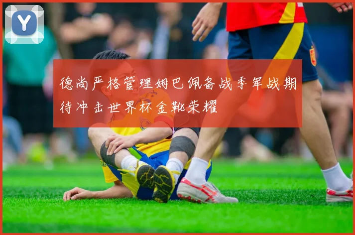 德尚严格管理姆巴佩备战季军战期待冲击世界杯金靴荣耀