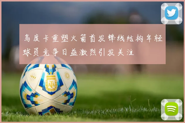 乌度卡重塑火箭首发锋线结构年轻球员竞争日益激烈引发关注
